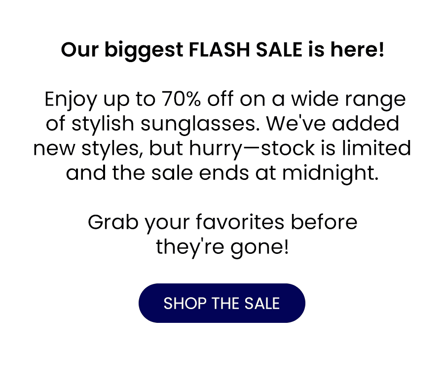 Our biggest FLASH SALE is here! Enjoy up to 70% off on a wide range of stylish sunglasses. We've added new styles, but hurry—stock is limited and the sale ends at midnight. Grab your favorites before they're gone! SHOP THE SALE