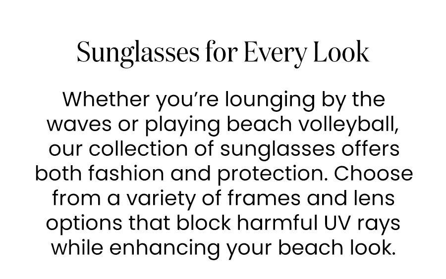 Sunglasses for Every Look Whether you’re lounging by the waves or playing beach volleyball, our collection of sunglasses offers both fashion and protection. Choose from a variety of frames and lens options that block harmful UV rays while enhancing your beach look.