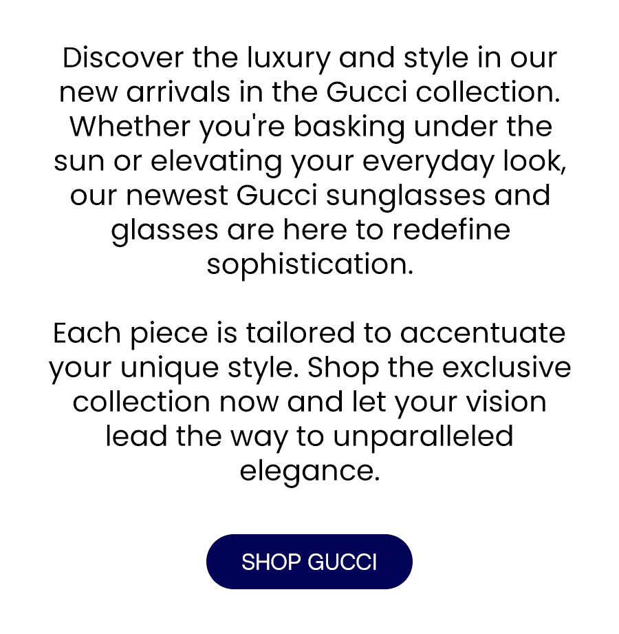 Discover the luxury and style in our new arrivals in the Gucci collection.\xa0 Whether you're basking under the sun or elevating your everyday look, our newest Gucci sunglasses and glasses are here to redefine sophistication. Each piece is tailored to accentuate your unique style. Shop the exclusive collection now and let your vision lead the way to unparalleled elegance.