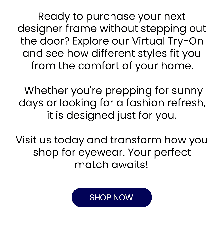 Ready to meet your next pair of sunglasses without stepping out the door? Explore our Virtual Try-On and see how different styles fit you from the comfort of your home. \xa0Whether you're prepping for sunny days or looking for a fashion refresh, it is designed just for you. Visit us today and transform how you shop for eyewear. Your perfect match awaits!