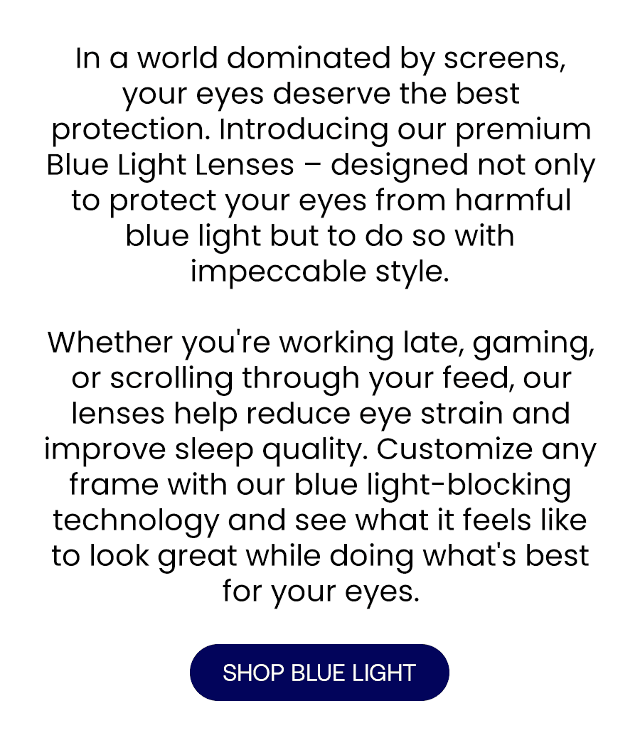 In a world dominated by screens, your eyes deserve the best protection. Introducing our premium Blue Light Lenses – designed not only to protect your eyes from harmful blue light but to do so with impeccable style. Whether you're working late, gaming, or scrolling through your feed, our lenses help reduce eye strain and improve sleep quality. Customize any frame with our blue light-blocking technology and see what it feels like to look great while doing what's best for your eyes.