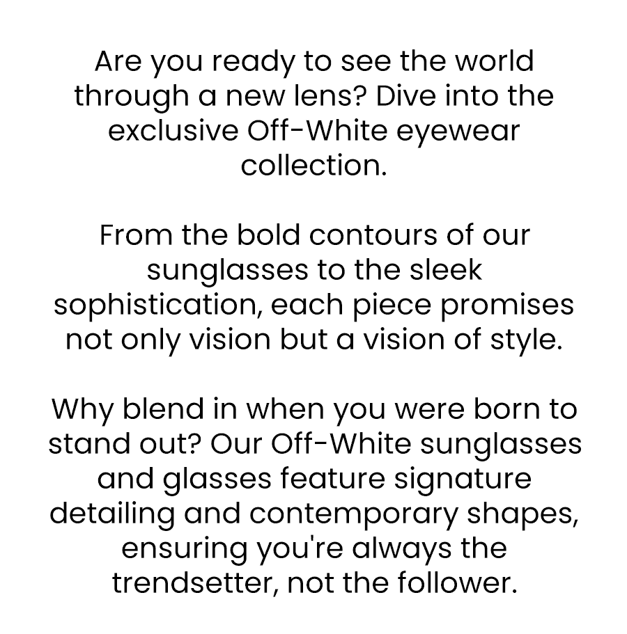 Are you ready to see the world through a new lens? Dive into the exclusive Off-White eyewear collection. From the bold contours of our sunglasses to the sleek sophistication, each piece promises not only vision but a vision of style. Why blend in when you were born to stand out? Our Off-White sunglasses and glasses feature signature detailing and contemporary shapes, ensuring you're always the trendsetter, not the follower.