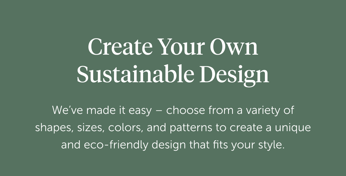 Create your own sustainable design We’ve made it easy – choose from a variety of shapes, sizes, colors, and patterns to create a unique and eco-friendly design that fits your style. Start Creating