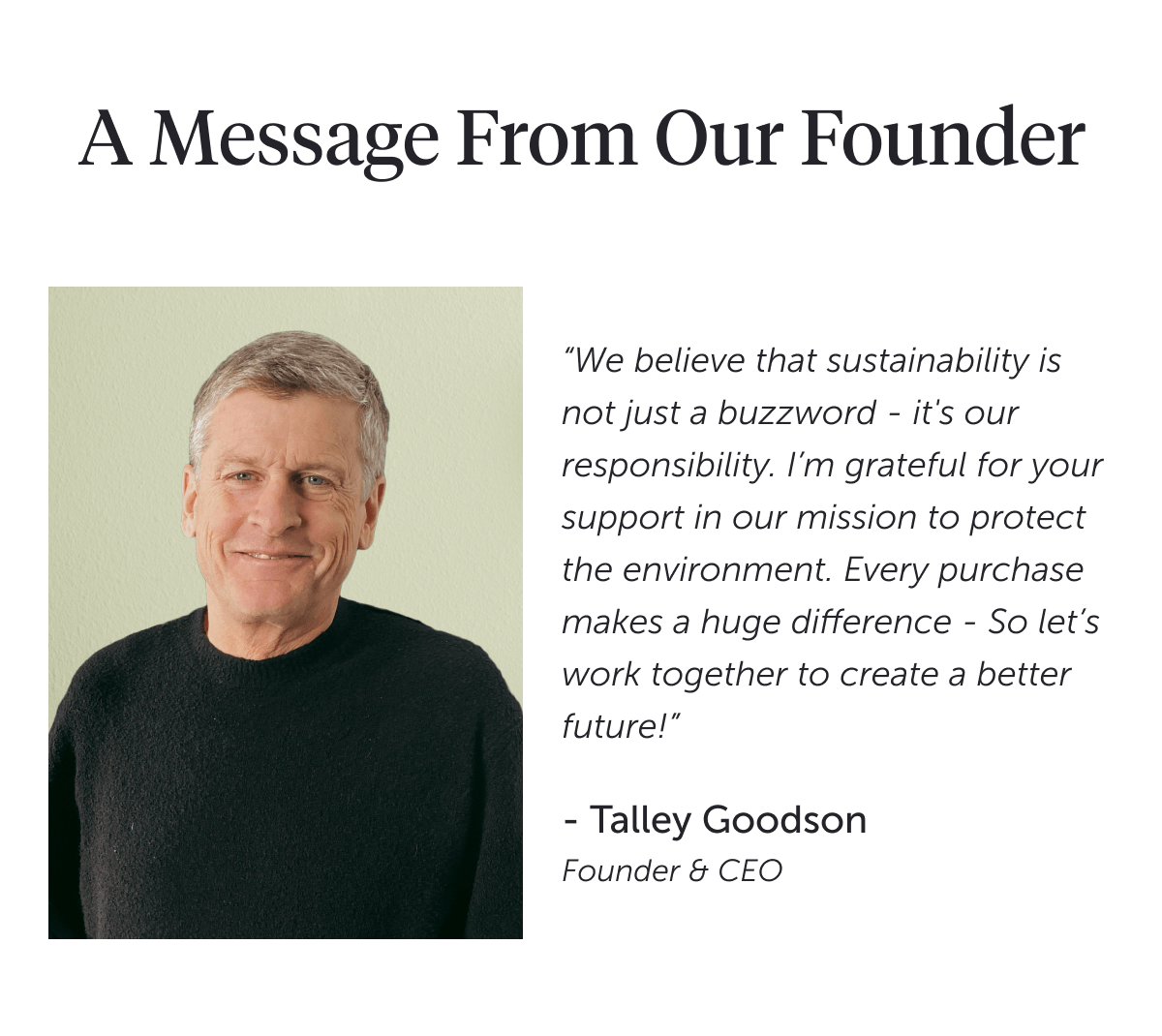 A message from our founder “We believe that sustainability is not just a buzzword - it's our responsibility. I’m grateful for your support in our mission to protect the environment. Every purchase makes a huge difference - So let’s work together to create a better future!” - Talley Goodson Founder & CEO