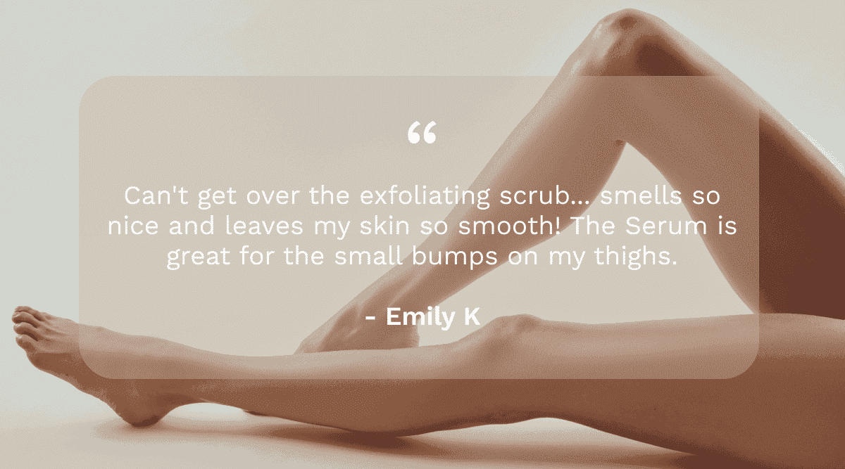 Can't get over the exfoliating scrub. The serum is great for the small bumps on my thighs. - Review by Emily K