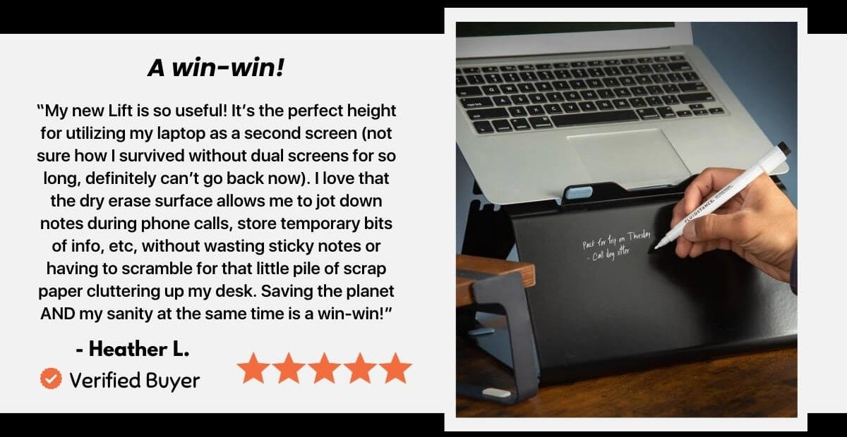 A win-win! "My new Lift is so useful! It's the perfect height for utilizing my laptop as a second screen (not sure how I survived without dual screens for so long, definitely can't go back now). I love that the dry erase surface allows me to jot down notes during phone calls, store temporary bits of info, etc. without wasting sticky notes or having to scramble for that little pile of scrap paper cluttering up my desk. Saving the planet AND my sanity at the same time is a win-win!" - Heather L. Verified Buyer