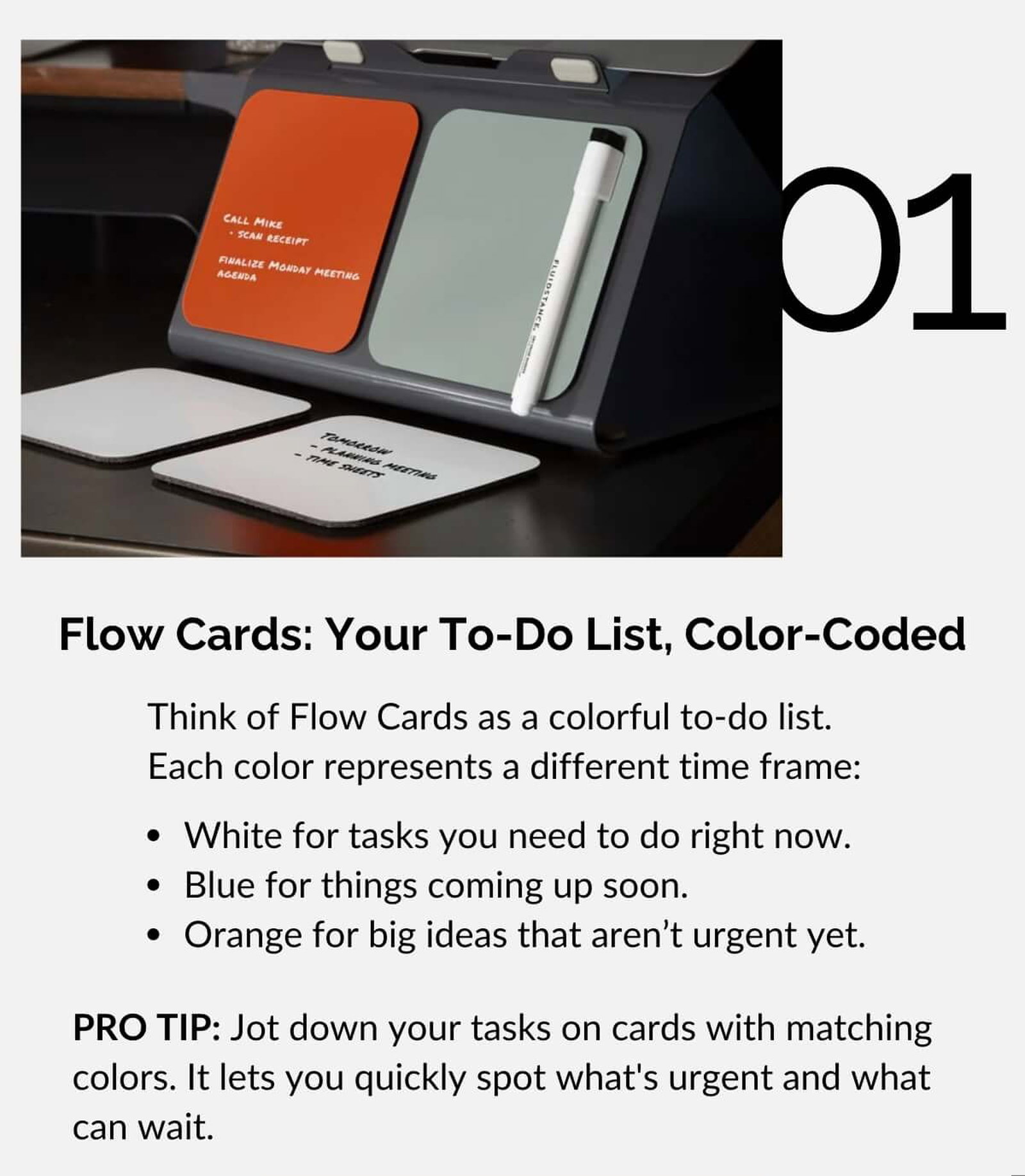 Flow Cards: Your To-Do List, Color-Coded Think of Flow Cards as a colorful to-do list. Each color represents a different time frame: • White for tasks you need to do right now. • Blue for things coming up soon. • Orange for big ideas that aren't urgent yet. PRO TIP: Jot down your tasks on cards with matching colors. It lets you quickly spot what's urgent and what can wait.