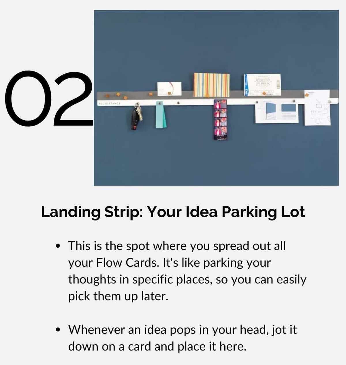 Landing Strip: Your Idea Parking Lot • This is the spot where you spread out all your Flow Cards. It's like parking your thoughts in specific places, so you can easily pick them up later. • Whenever an idea pops in your head, jot it down on a card and place it here.