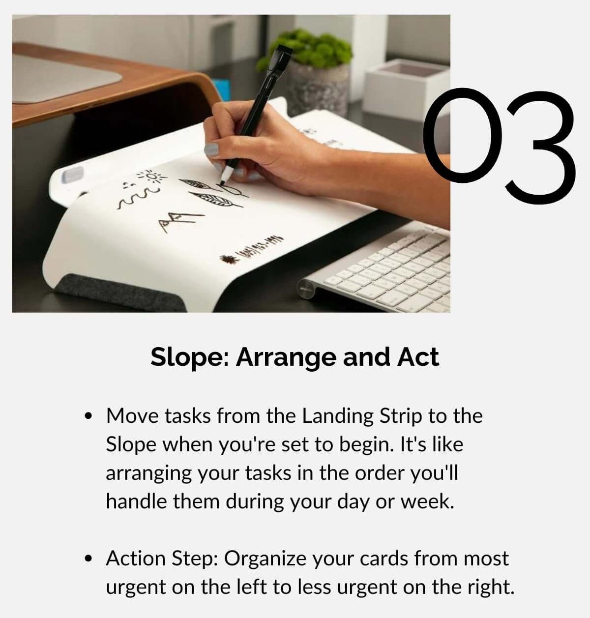 Slope: Arrange and Act • Move tasks from the Landing Strip to the Slope when you're set to begin. It's like arranging your tasks in the order you'll handle them during your day or week. • Action Step: Organize your cards from most urgent on the left to less urgent on the right.