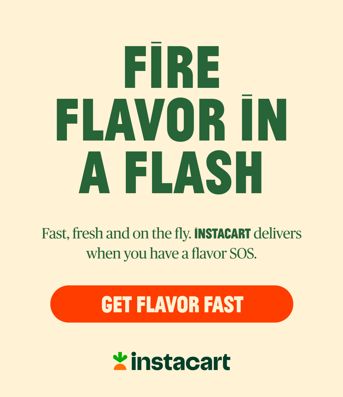 FIRE FLAVOR IN A FLASH Fast, fresh, and on the fly. INSTACART delivers when you have a flavor SOS. {GET FLAVOR FAST}