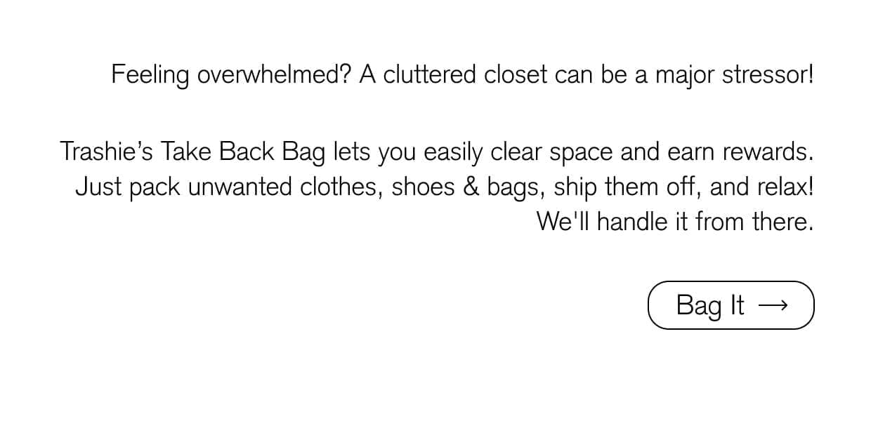 Feeling overwhelmed? A cluttered closet can be a major stressor! Trashie’s Take Back Bag lets you easily clear space and earn rewards. Just pack unwanted clothes, shoes & bags, ship them off, and relax! We'll handle it from there. Bag It