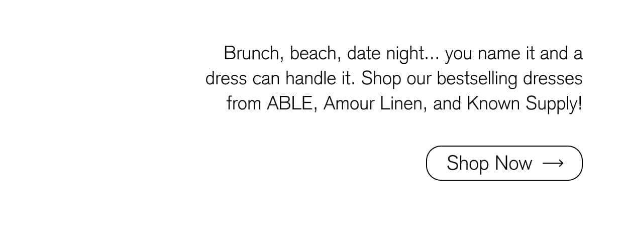 Brunch, beach, date night... you name it and a dress can handle it. Shop our bestselling dresses from ABLE, Amour Linen, and Known Supply!