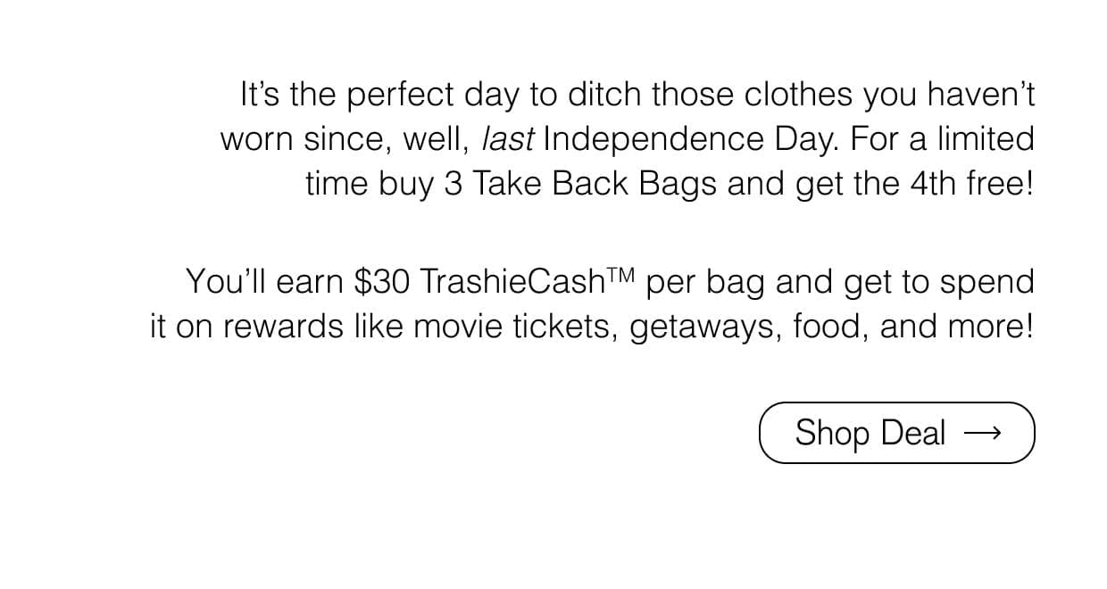 - It’s the perfect day to ditch those clothes you haven’t worn since, well, *last* independence day. For a limited time buy 3 Take Back Bags and get the 4th free! Simply add a three pack. - Yu’ll earn \\$30 TrashieCash per bag and get to spend it on rewards like movie tickets, getaways, food, and more! Shop Deal