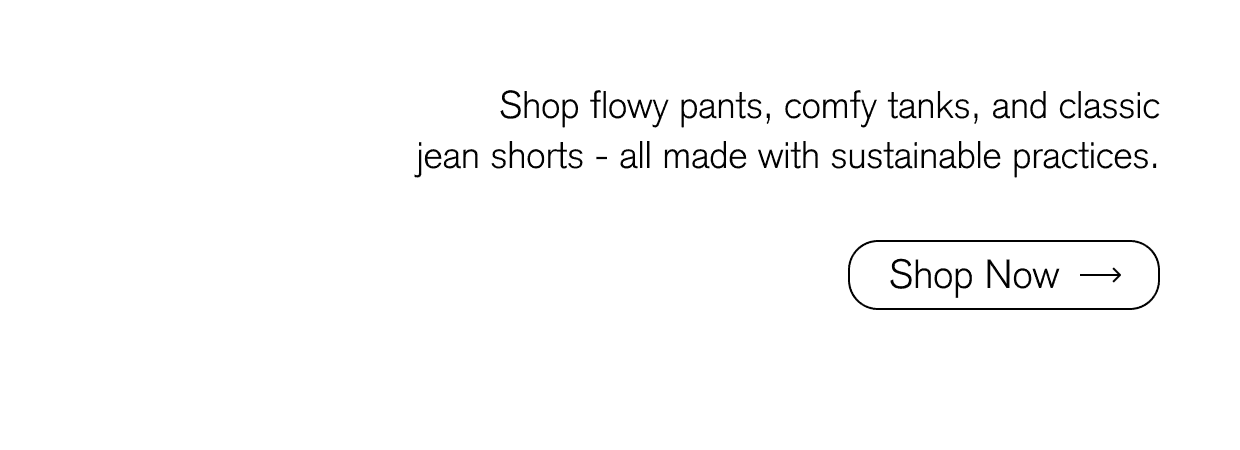 Shop flowy pants, comfy tanks, and classic jean shorts - all made with sustainable practices.