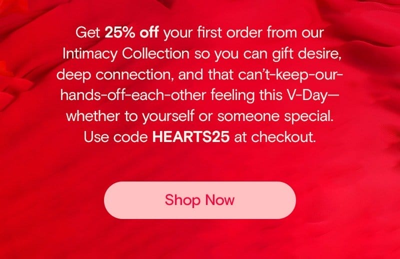 Get 25% off your first order from our Intimacy Collection so you can gift desire, deep connection, and that can’t-keep-our-hands-off-each-other feeling this V-Day—whether to yourself or someone special. Use code HEARTS25 at checkout.