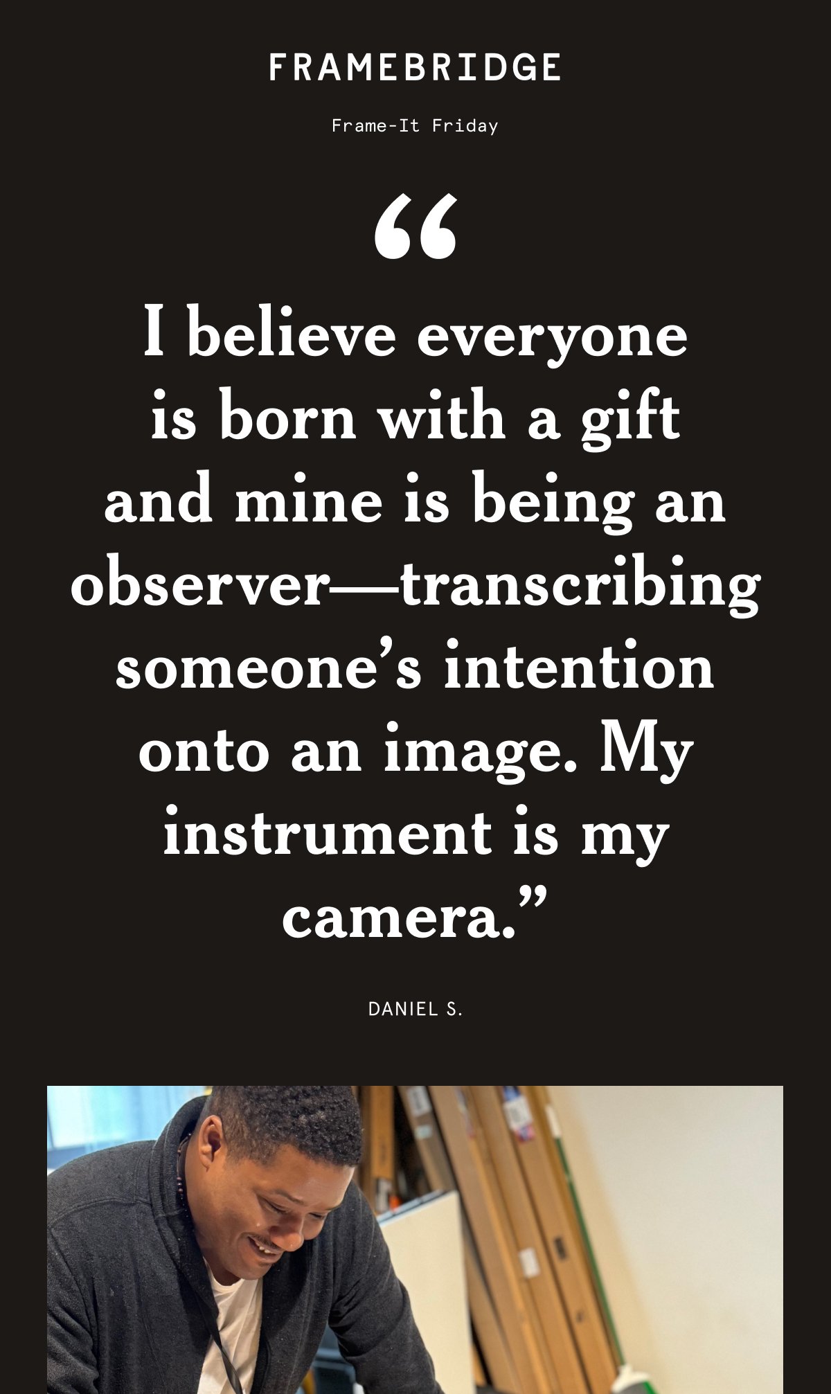 Frame it Friday. "I believe everyone is born with a gift and mine is being an observer—transcribing someone’s intention onto an image. My instrument is my camera.” Daniel S.