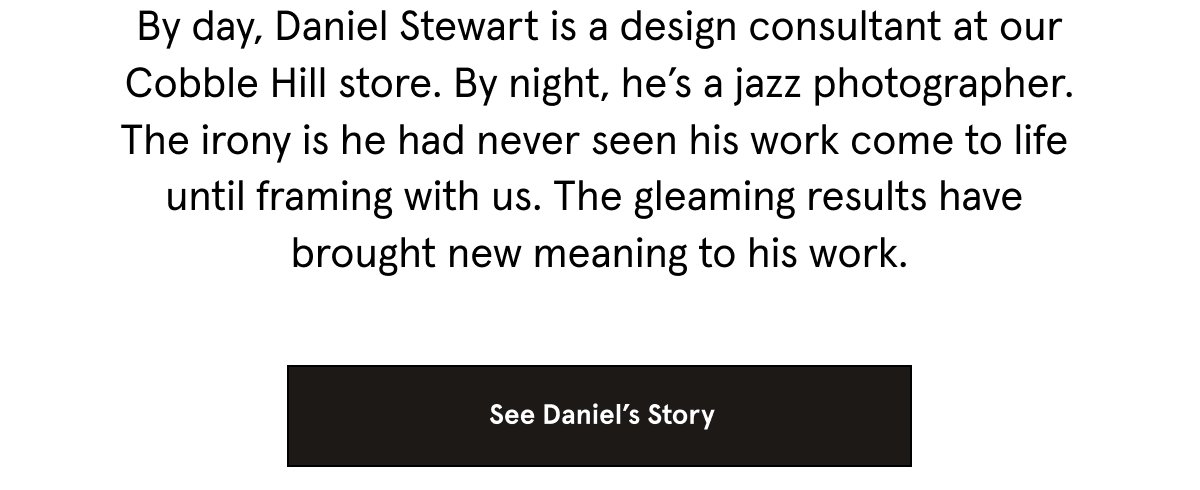 By day, Daniel Stewart is a design consultant at our Cobble Hill store. By night, he’s a jazz photographer. The irony is he had never seen his work come to life until framing with us. The gleaming results have brought new meaning to his work. See Daniel's Story