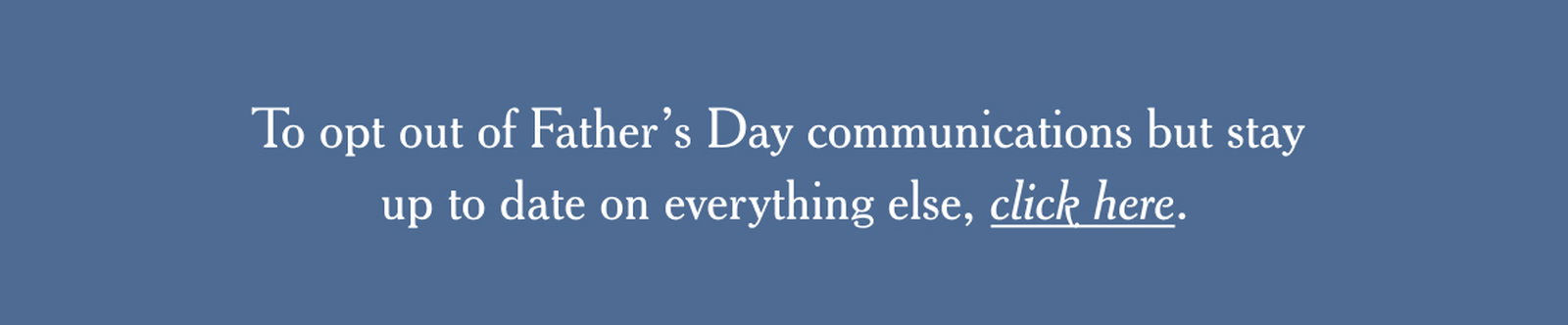 To opt out of Father’s Day communications but stay up to date on everything else, click here.