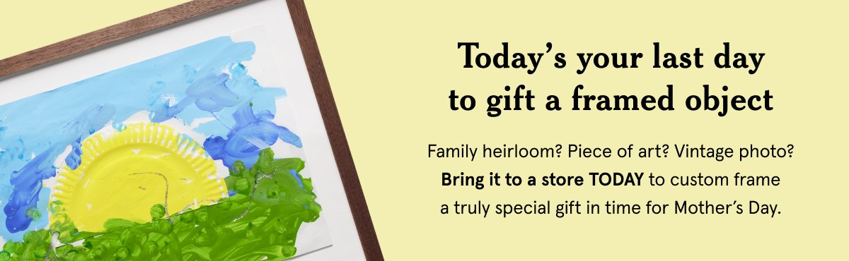 Today’s your last day to gift a framed object. Family heirloom? Piece of art? Vintage photo? Bring it to a store TODAY to custom frame a truly special gift in time for Mother’s Day.