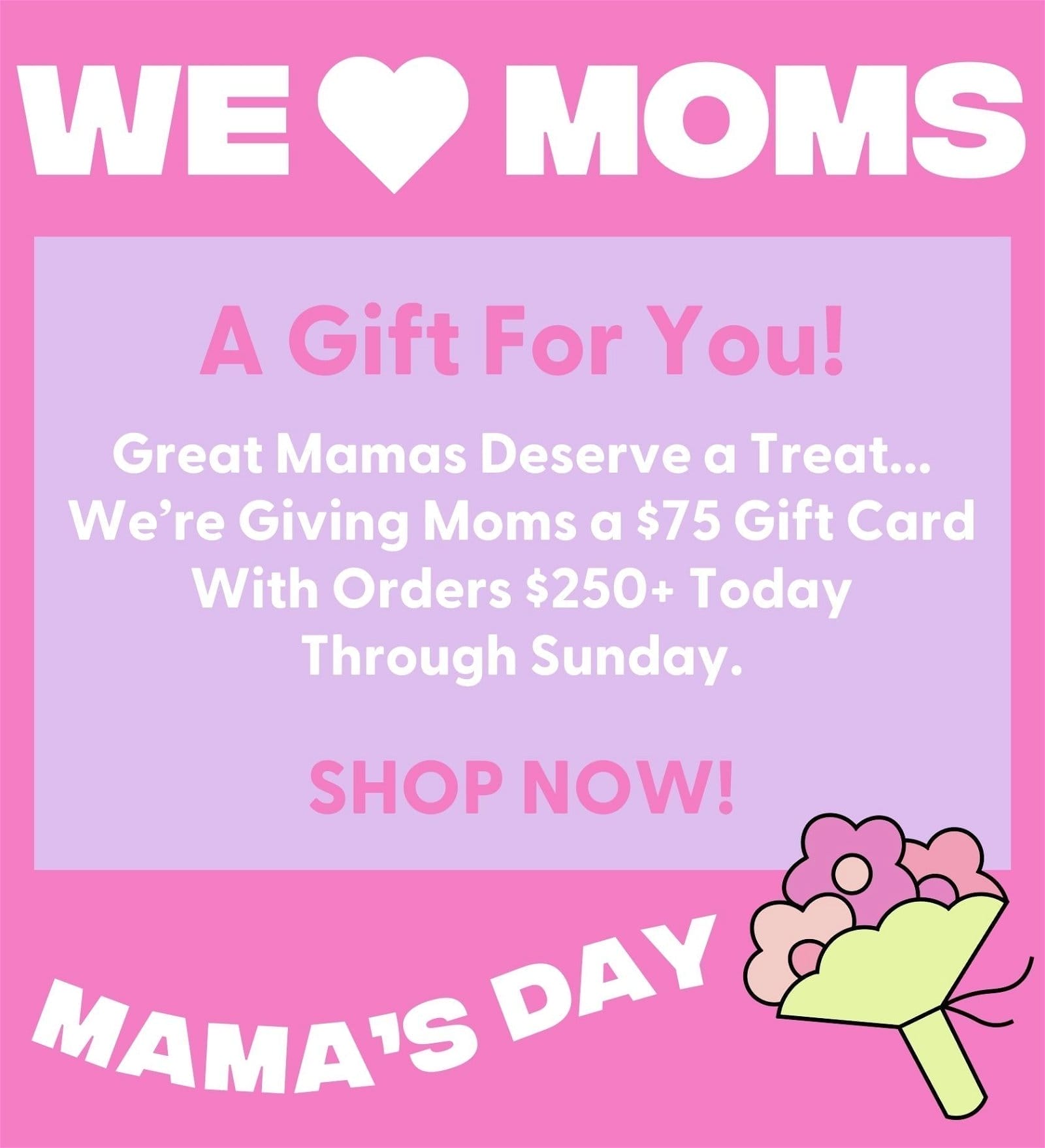 Mama's Day - We Love Moms. A Gift for You! Great Mamas Deserve a Treat... We’re Giving Moms a \\$75 Gift Card With Orders \\$250+ Today Through Sunday. SHOP NOW!