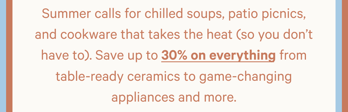 Summer calls for chilled soups, patio picnics, and cookware that takes the heat (so you don't have to). Save up to 30% on everything from table-ready ceramics to game-changing appliances and more.