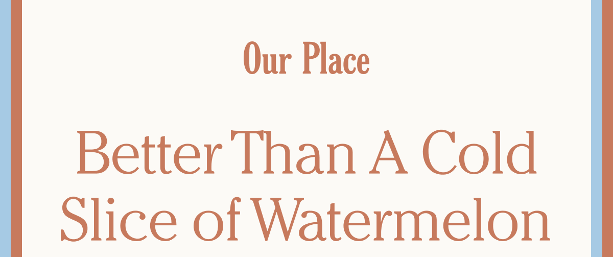 Our Place - Better than a cold slice of watermelon