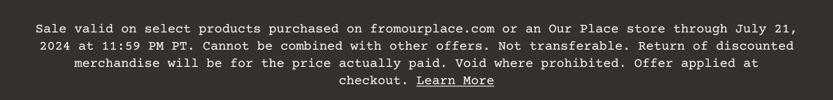 Sale valid on select products purchased on\xa0fromourplace.com\xa0or an Our Place store through July 21, 2024 at 11:59 PM PT. Cannot be combined with other offers. Not transferable. Return of discounted merchandise will be for the price actually paid. Void where prohibited. Offer applied at checkout.\xa0Learn More