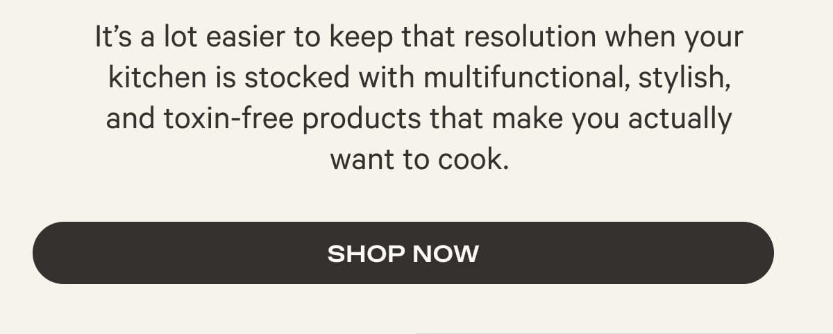 It’s a lot easier to keep that resolution when your kitchen is stocked with multifunctional, stylish, and toxin-free products that make you actually want to cook. - Shop Now