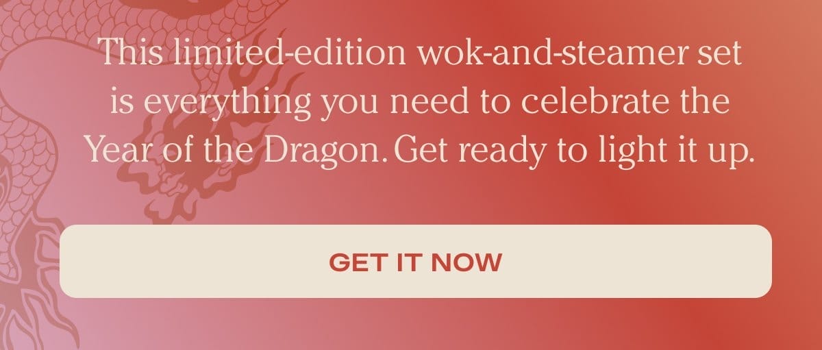 This limited-edition wok-and-steamer set is everything you need to celebrate the Year of the Dragon. Get ready to light it up. - Get it now