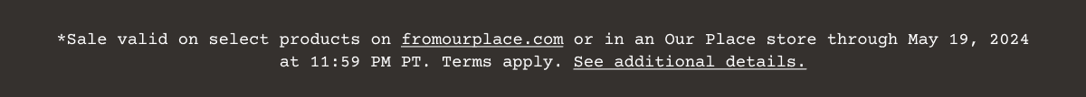 Sale valid on select products on\xa0fromourplace.com\xa0or in an Our Place store through May 19, 2024 at 11:59 PM PT. Terms apply.\xa0See additional details.