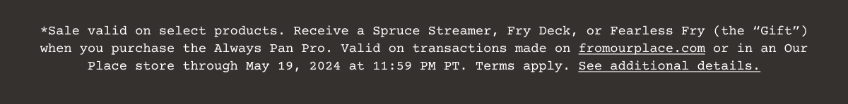 Sale valid on select products. Receive a Spruce Streamer, Fry Deck, or Fearless Fry (the “Gift”) when you purchase the Always Pan Pro. Valid on transactions made on\xa0fromourplace.com\xa0or in an Our Place store through May 19, 2024 at 11:59 PM PT. Terms apply.\xa0See additional details.