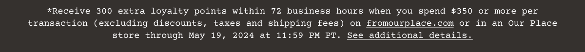 Receive 300 extra\xa0loyalty\xa0points within 72 business hours when you spend \\$350 or more per transaction (excluding discounts, taxes and shipping fees) on\xa0fromourplace.com\xa0or in an Our Place store through May 19, 2024 at 11:59 PM PT.\xa0See additional details.