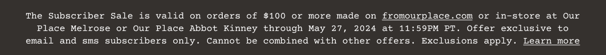 Customers signed up for email marketing will receive 20% off (the “Discount”) an order of \\$100 or more (excluding taxes and shipping fees) on www.fromourplace.com or in an Our Place Store between 6:00 AM PT May 23, 2024 and 11:59 PM PT May 27, 2024 using the offer code emailed to you. One (1) Discount per customer. Cannot be combined with other offers. Not applicable for the purchase of gift cards, Always Pan Titanium Pro, or “Dinner at Our Place” cookbook. Not transferable. Not valid on previous purchases or redeemable for cash. Not valid outside the US. Discount may be terminated or restricted at any time and may be subject to additional exclusions or restrictions. Void where prohibited. California and Colorado residents see Notice of Financial Incentives and Bona Fide Loyalty Programs