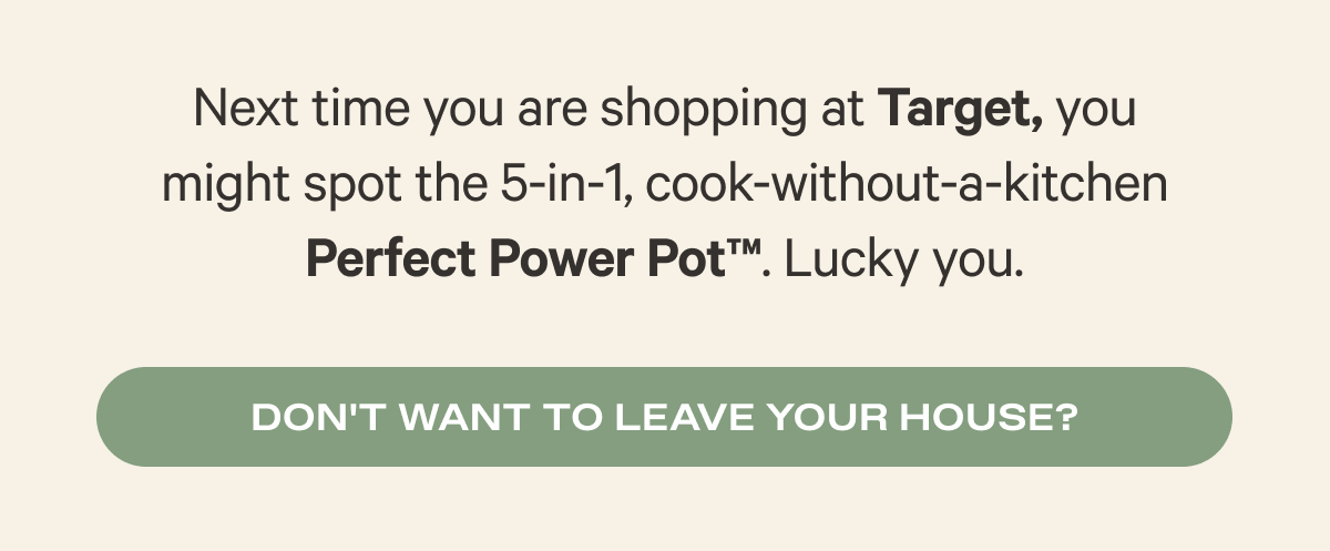 Next time you are shopping at Target, you might spot the 5-in-1, cook-without-a-kitchen Perfect Power Pot™. Lucky you. - Don't want to leave your house?