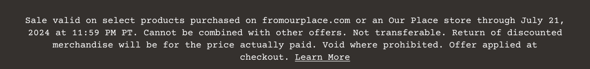 Sale valid on select products purchased on\xa0fromourplace.com\xa0or an Our Place store through July 21, 2024 at 11:59 PM PT. Cannot be combined with other offers. Not transferable. Return of discounted merchandise will be for the price actually paid. Void where prohibited. Offer applied at checkout.\xa0Learn More