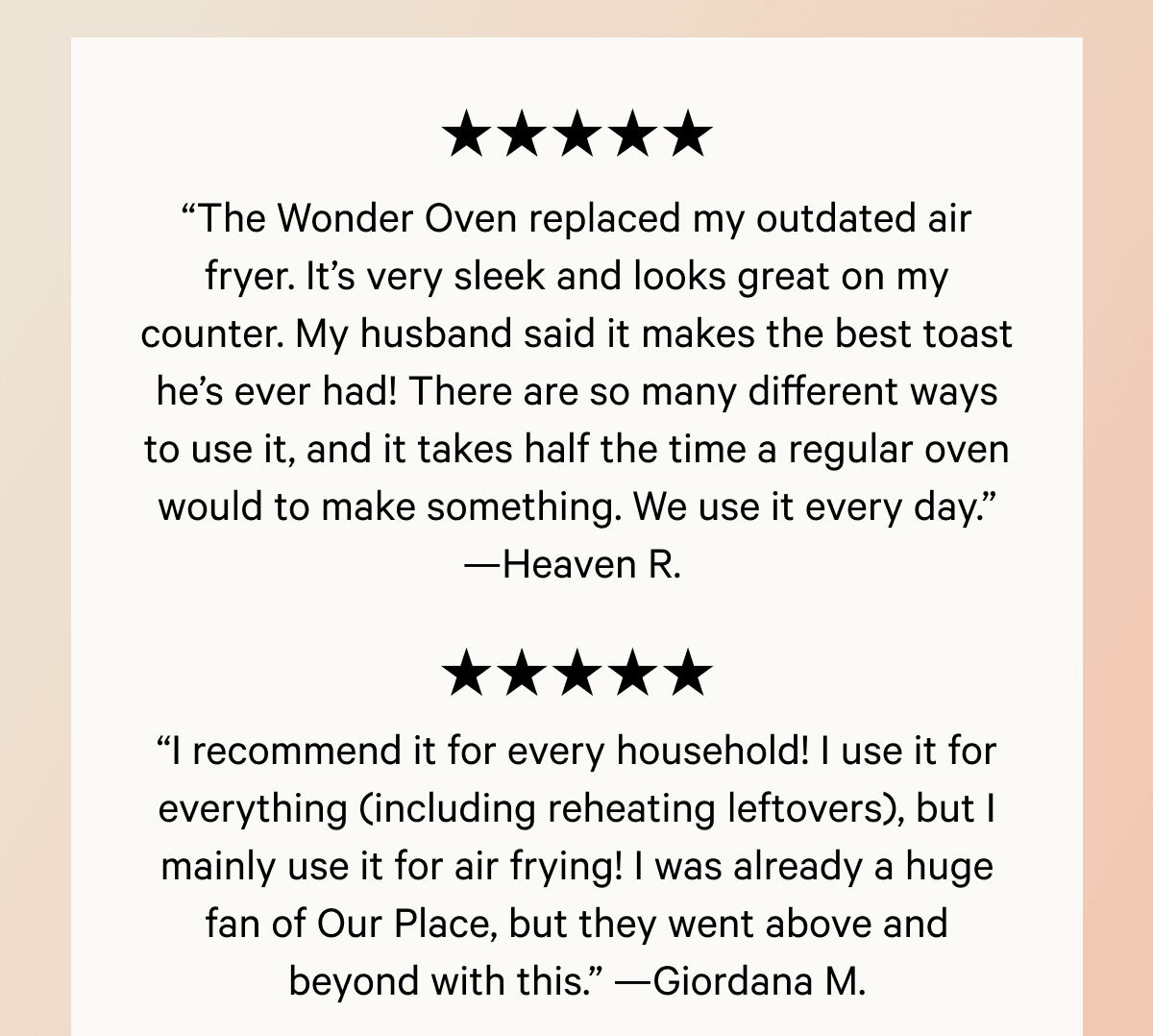 “The Wonder Oven replaced my outdated air fryer. It’s very sleek and looks great on my counter. My husband said it makes the best toast he’s ever had! There are so many different ways to use it, and it takes half the time a regular oven would to make something. We use it every day.” —Heaven R.