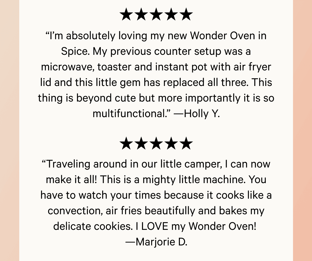 “Traveling around in our little camper, I can now make it all! This is a mighty little machine. You have to watch your times because it cooks like a convection, air fries beautifully and bakes my delicate cookies. I LOVE my Wonder Oven!  —Marjorie D.