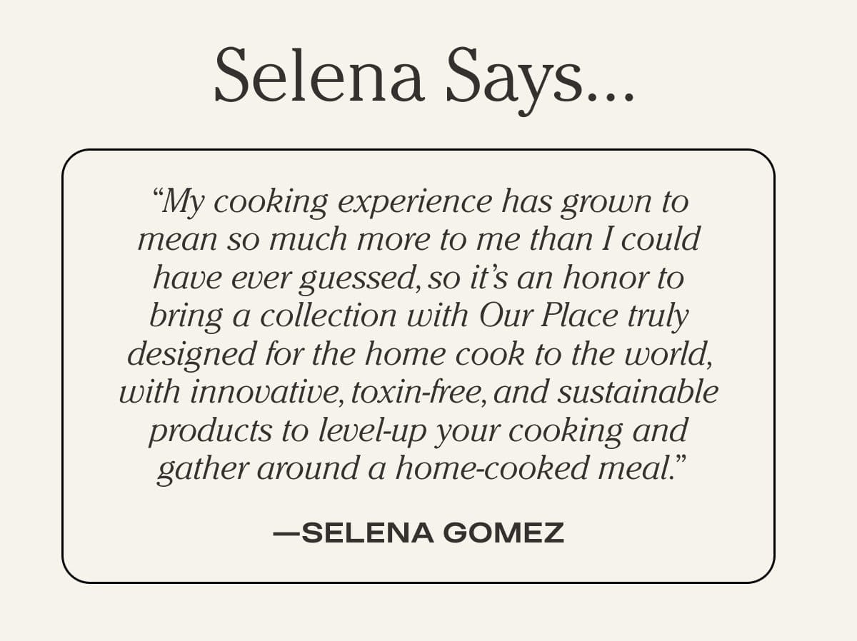 "My cooking experience has grown to mean so much more to me than I could have ever guessed, so it's an honor to bring a collection with Our Place truly designed for the home cook to the world, with innovative, toxin-free, and sustainable products to level-up your cooking and gather around a home-cooked meal." - Selena Gomez