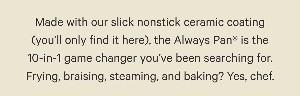 Made with our slick nonstick ceramic coating (you’ll only find it here), the Always Pan® is the 10-in-1 game changer you’ve been searching for. Frying, braising, steaming, and baking? Yes, chef.