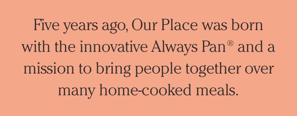 Five years ago, Our Place was born with the innovative Always Pan and a mission to bring people together over many home.cooked meals.