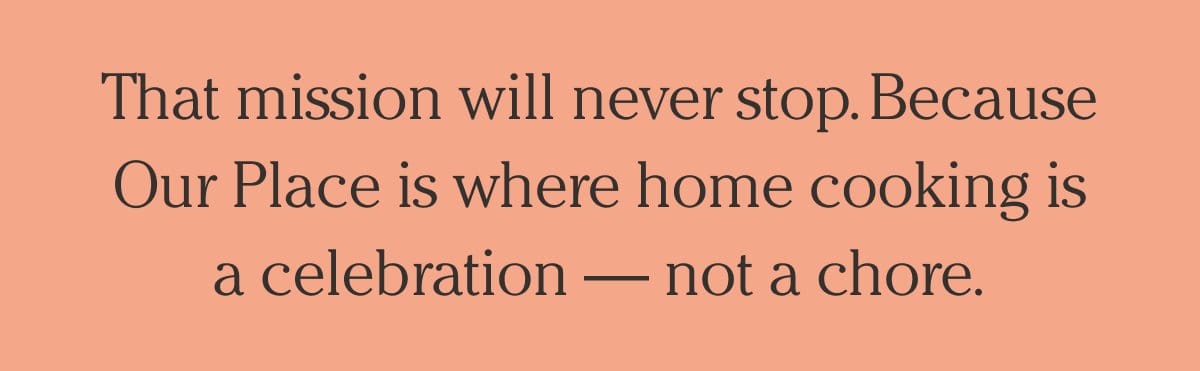 The mission will never stop. Because Our Place is where home cooking is a celebration - not a chore.