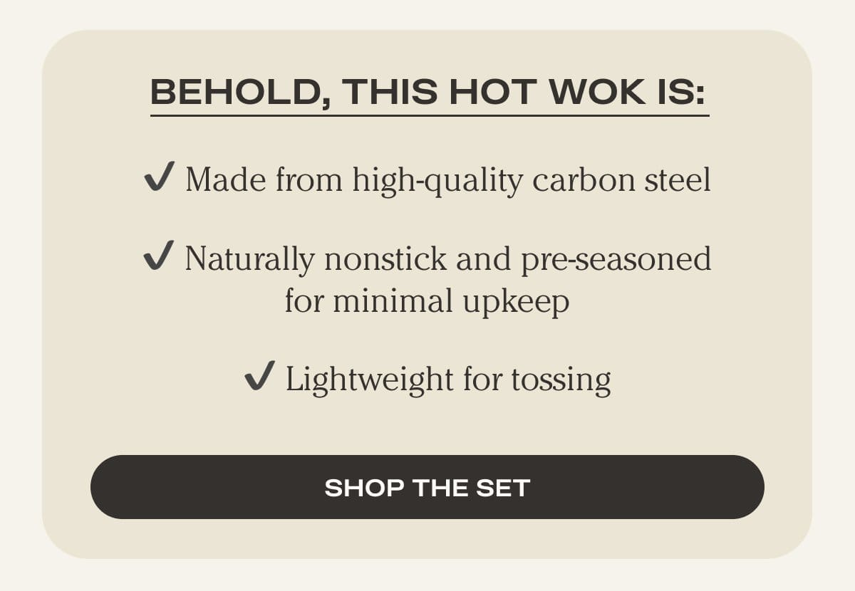 Behold, this Hot Wok is: - Made from high-quality carbon steel - Naturally nonstick and pre-seasoned for minimal upkeep - Lightweight for tossing - Shop the Set