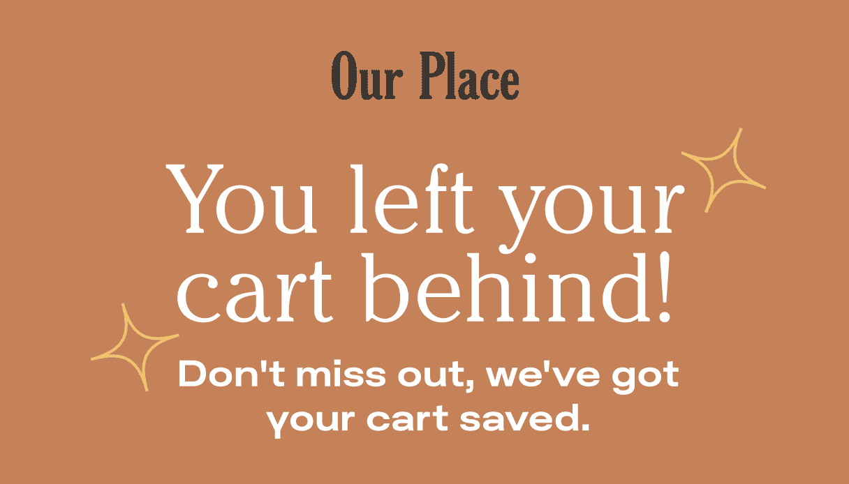 Our Place - You left your cart behind! Don't miss out, we've got your cart saved.
