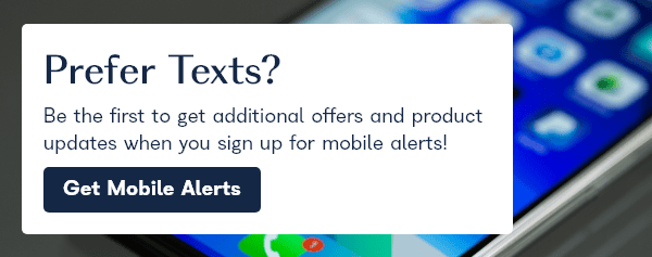 Prefer texts? Be the first to get additional offers and product updates when you sign up for mobile alerts! Get Mobile Alerts!