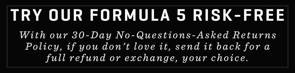 TRY OUR FORMULA 5 RISK- FREE With our 30-Day No-Questions-Asked Returns Policy, if you don't love it, send it back for a full refund or exchange, your choice.