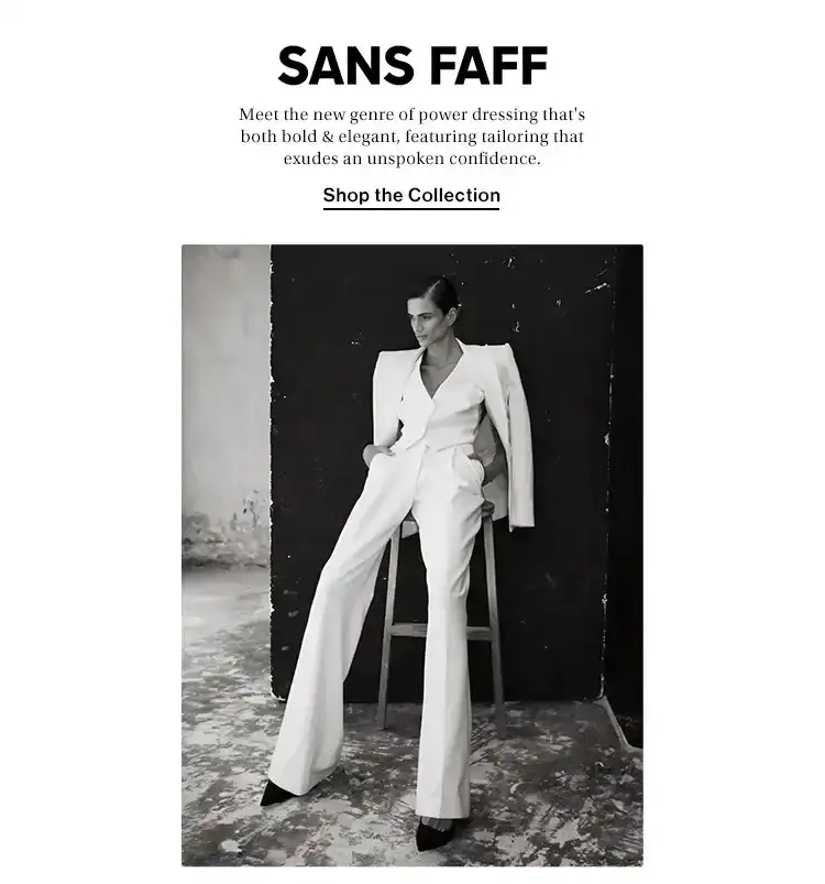 Sans Faff. Meet the new genre of power dressing that's both bold & elegant, featuring tailoring that exudes an unspoken confidence. Shop the Collection