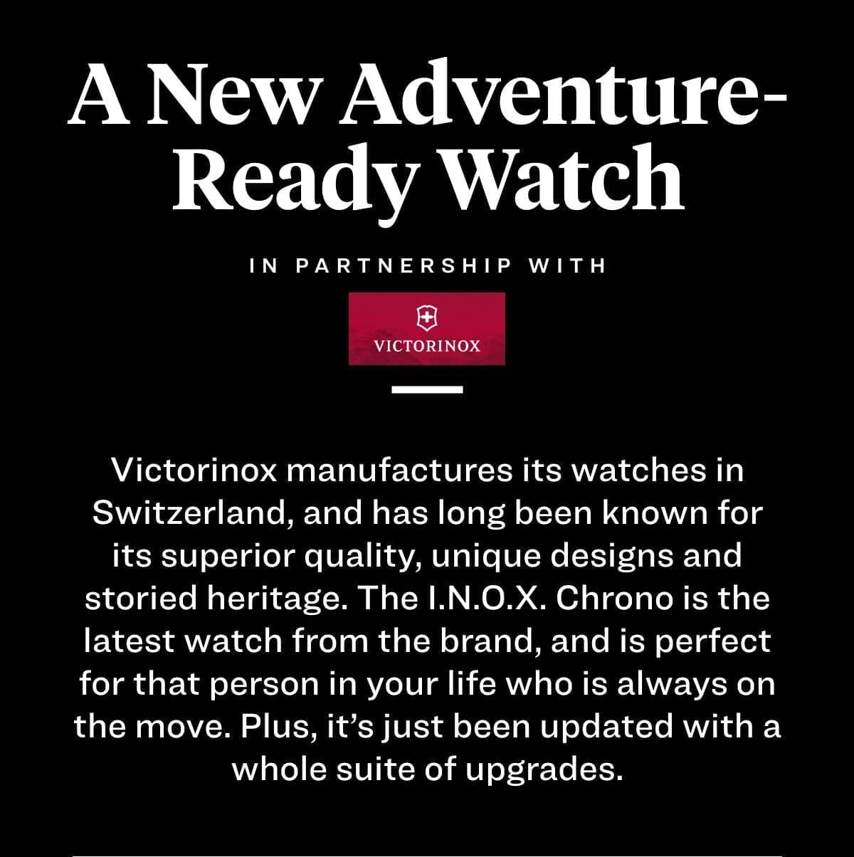 A New Adventure-Ready Watch Victorinox manufactures its watches in Switzerland, and has long been known for its superior quality, unique designs and storied heritage. The I.N.O.X. Chrono is the latest watch from the brand, and is perfect for that person in your life who is always on the move. Plus, it’s just been updated with a whole suite of upgrades. 