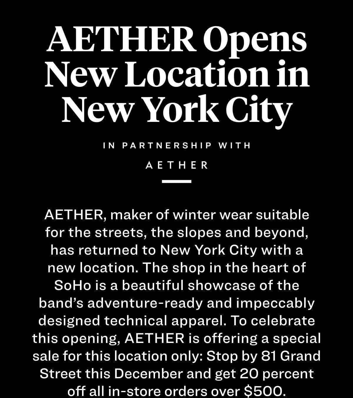 Aether Opens New Location in New York City Aether, maker of winter wear suitable for the streets, the slopes and beyond, has returned to New York City with a new location. The shop in the heart of SoHo is a beautiful showcase of the band’s adventure-ready and impeccably designed technical apparel. To celebrate this opening, Aether is offering a special sale for this location only: Stop by 81 Grand Street this December and get 20 percent off all in-store orders over \\$500. 