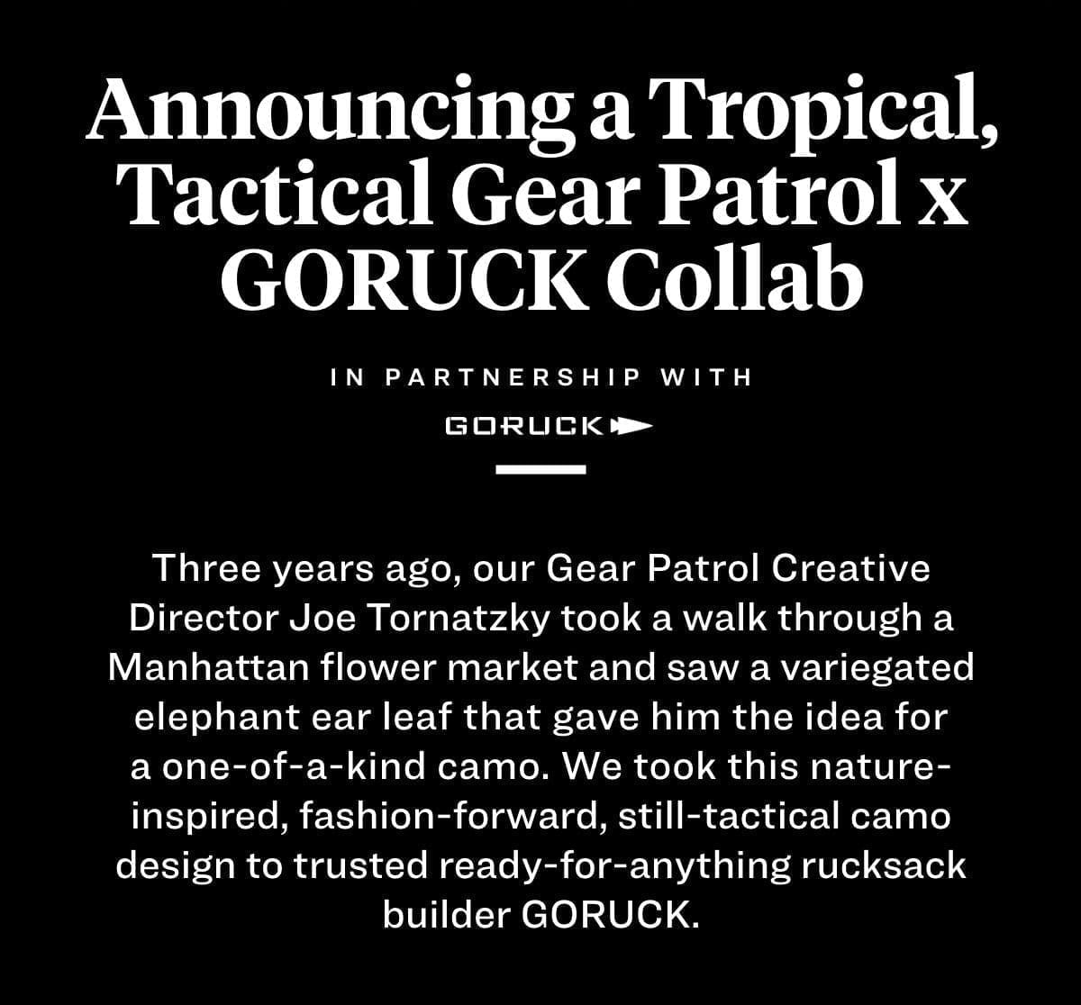 Announcing a Tropical, Tactical GORUCK x Gear Patrol Collab Three years ago, our Gear Patrol Creative Director Joe Tornatzky took a walk through a Manhattan flower market and saw a variegated elephant ear leaf that gave him the idea for a one-of-a-kind camo. We took this nature-inspired, fashion-forward, still-tactical camo design to trusted ready-for-anything backpack maker GORUCK. 