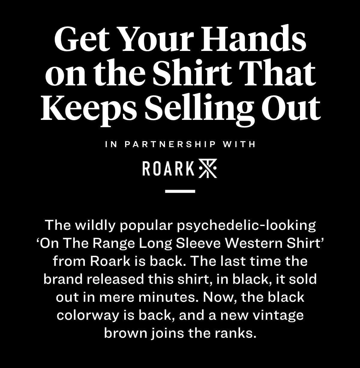 Get Your Hands on the Shirt That Keeps Selling Out The wildly popular psychedelic-looking ‘On The Range Long Sleeve Western Shirt’ from Roark is back. The last time the brand released this shirt, in black, it sold out in mere minutes. Now, the black colorway is back, and a new vintage brown joins the ranks. 